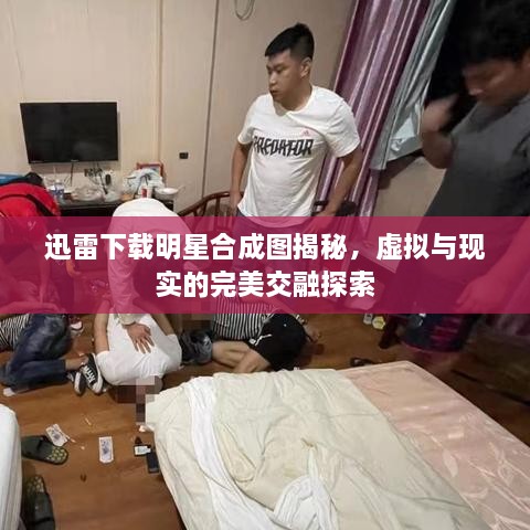 迅雷下載明星合成圖揭秘，虛擬與現(xiàn)實的完美交融探索