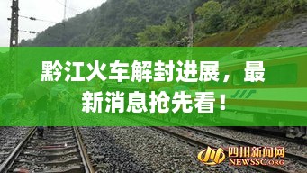 黔江火車解封進展，最新消息搶先看！